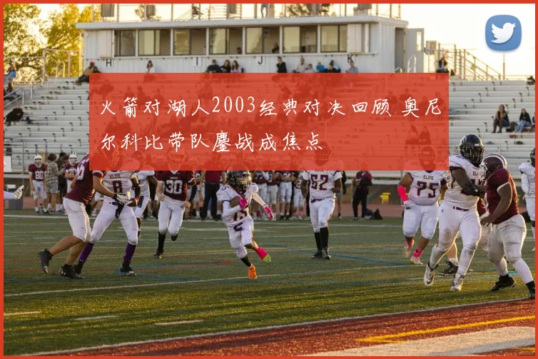 火箭对湖人2003经典对决回顾 奥尼尔科比带队鏖战成焦点