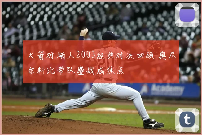 火箭对湖人2003经典对决回顾 奥尼尔科比带队鏖战成焦点