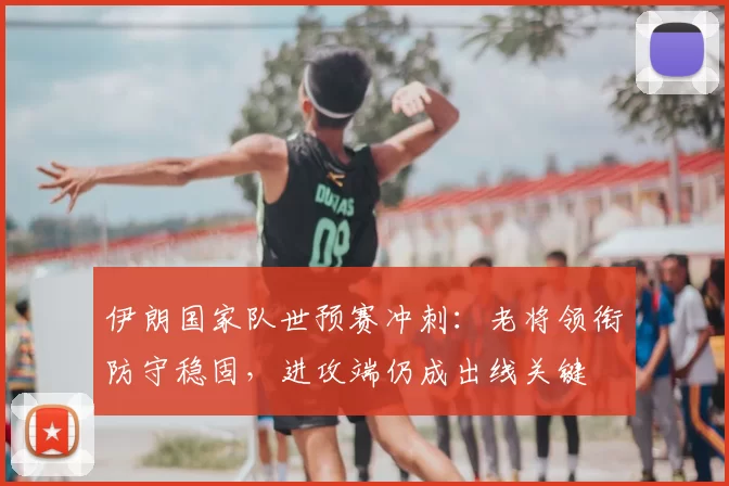 伊朗国家队世预赛冲刺：老将领衔防守稳固，进攻端仍成出线关键