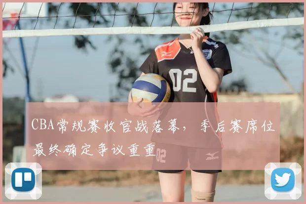 CBA常规赛收官战落幕,季后赛席位最终确定争议重重