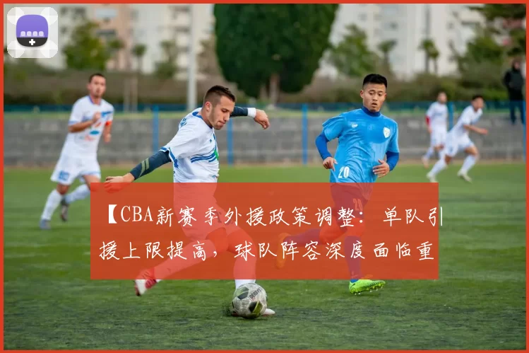 【CBA新赛季外援政策调整:单队引援上限提高,球队阵容深度面临重塑】