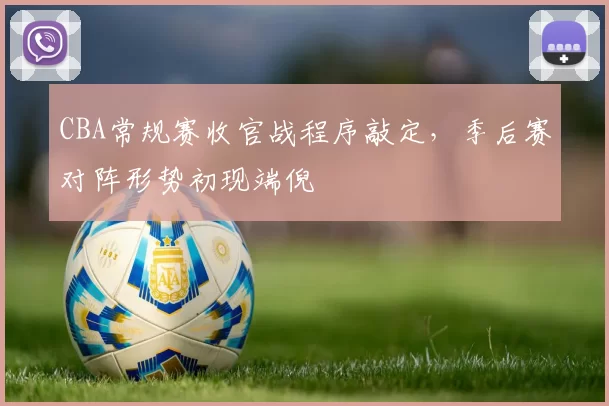 CBA常规赛收官战程序敲定,季后赛对阵形势初现端倪