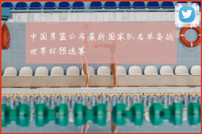 中国男篮公布最新国家队名单备战世界杯预选赛