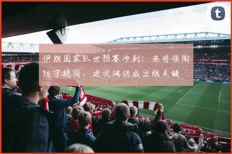 伊朗国家队世预赛冲刺：老将领衔防守稳固，进攻端仍成出线关键