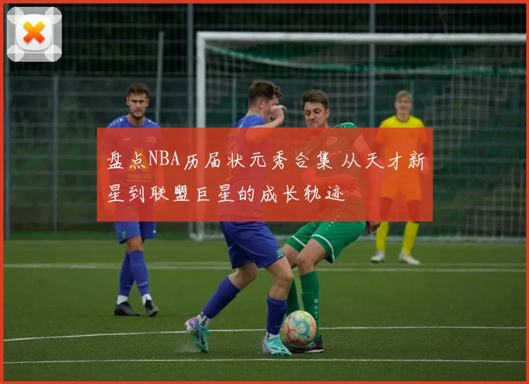 盘点NBA历届状元秀合集 从天才新星到联盟巨星的成长轨迹