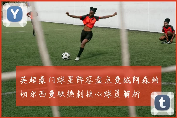 英超豪门球星阵容盘点曼城阿森纳切尔西曼联热刺核心球员解析