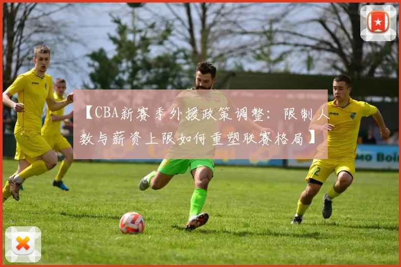 【CBA新赛季外援政策调整:限制人数与薪资上限如何重塑联赛格局】