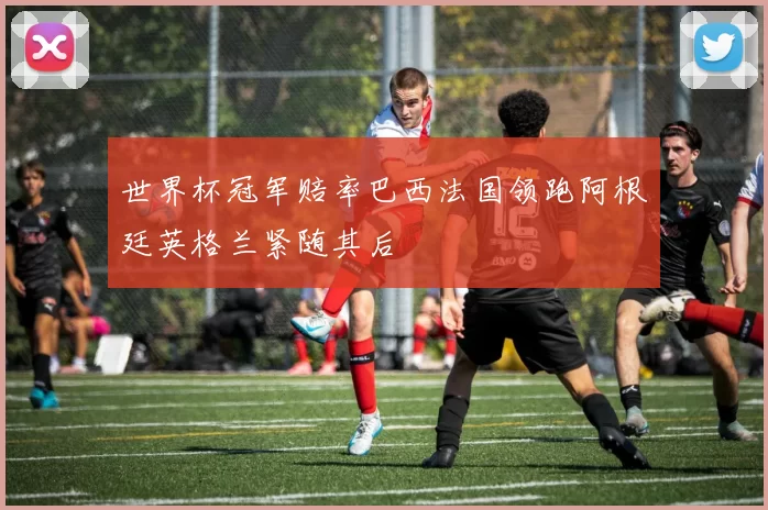 世界杯冠军赔率巴西法国领跑阿根廷英格兰紧随其后