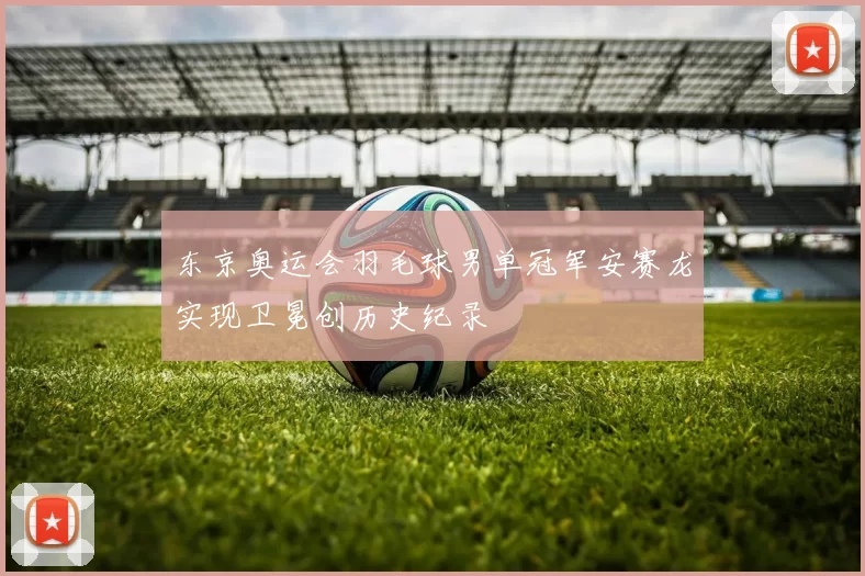 东京奥运会羽毛球男单冠军安赛龙实现卫冕创历史纪录