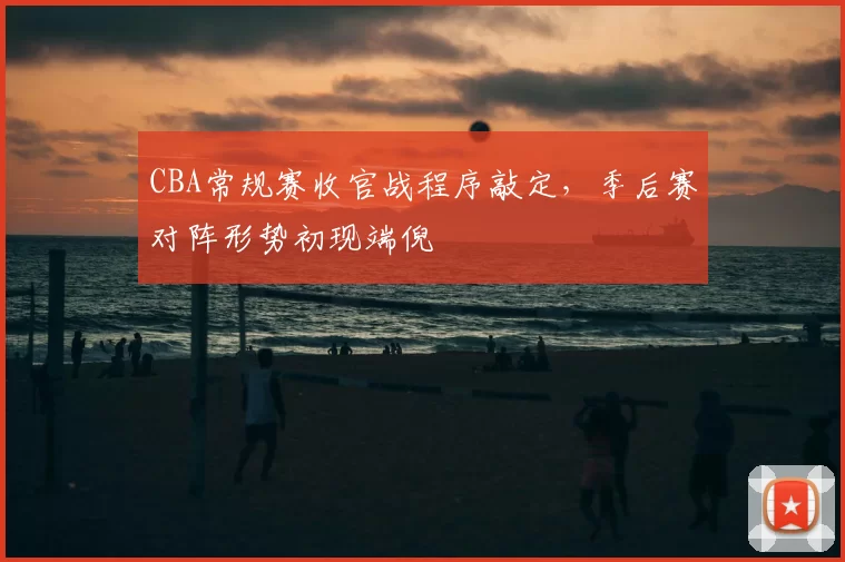 CBA常规赛收官战程序敲定,季后赛对阵形势初现端倪