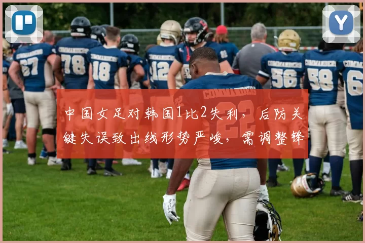 中国女足对韩国1比2失利,后防关键失误致出线形势严峻,需调整锋线配置