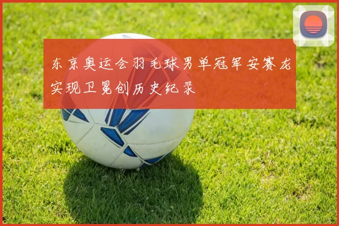 东京奥运会羽毛球男单冠军安赛龙实现卫冕创历史纪录