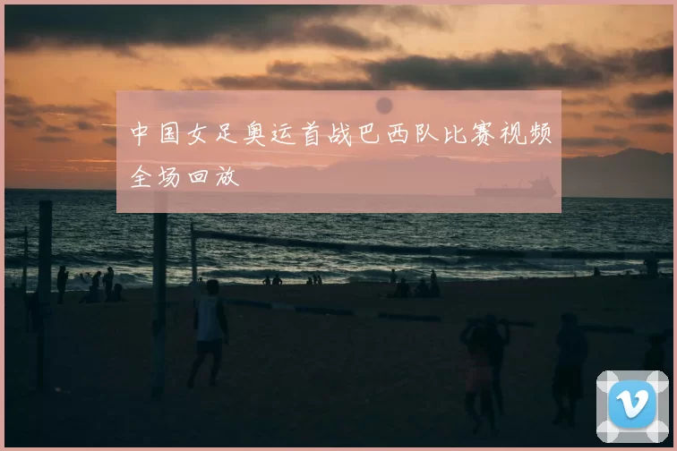 中国女足奥运首战巴西队比赛视频全场回放