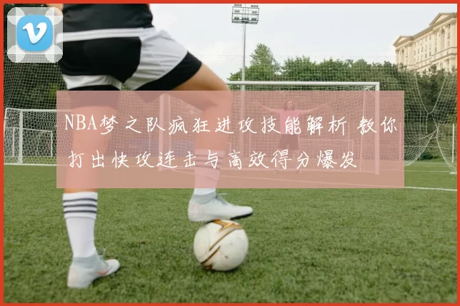 NBA梦之队疯狂进攻技能解析 教你打出快攻连击与高效得分爆发