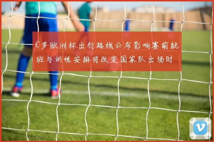 C罗欧洲杯出行路线公布影响赛前航班与训练安排将改变国家队出场时间表