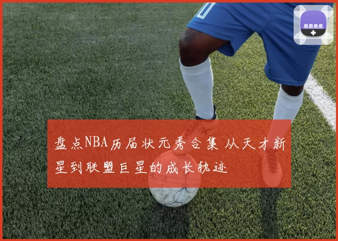 盘点NBA历届状元秀合集 从天才新星到联盟巨星的成长轨迹