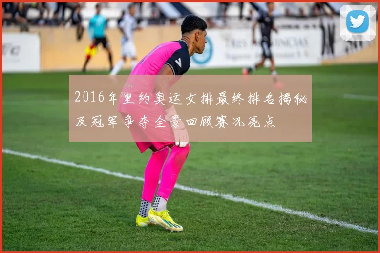 2016年里约奥运女排最终排名揭秘及冠军争夺全景回顾赛况亮点