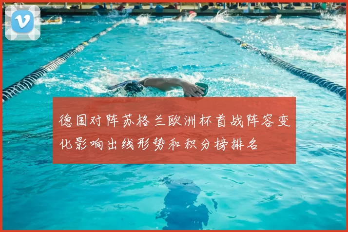 德国对阵苏格兰欧洲杯首战阵容变化影响出线形势和积分榜排名