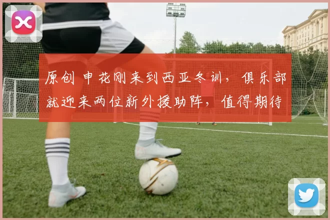 原创 申花刚来到西亚冬训,俱乐部就迎来两位新外援助阵,值得期待