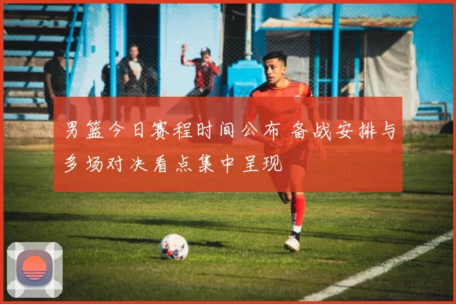 男篮今日赛程时间公布 备战安排与多场对决看点集中呈现