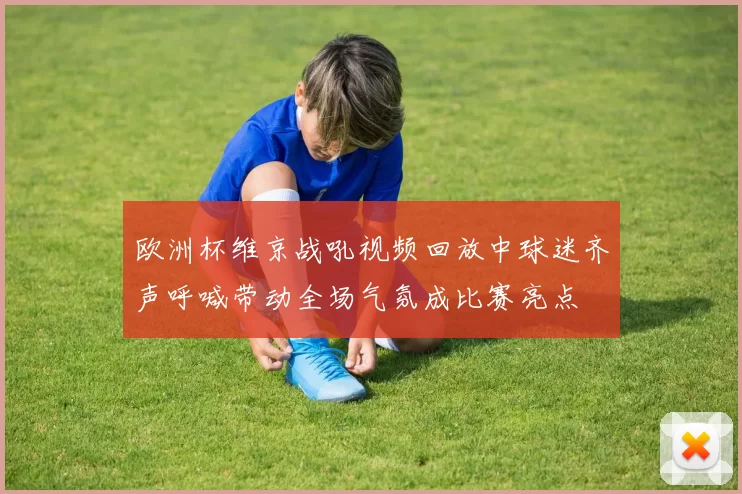 欧洲杯维京战吼视频回放中球迷齐声呼喊带动全场气氛成比赛亮点