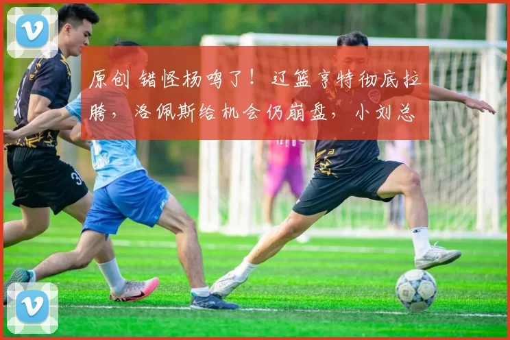 原创 错怪杨鸣了!辽篮亨特彻底拉胯,洛佩斯给机会仍崩盘,小刘总也无奈